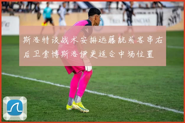 斯洛特谈战术安排远藤航或客串右后卫索博斯洛伊更适合中场位置