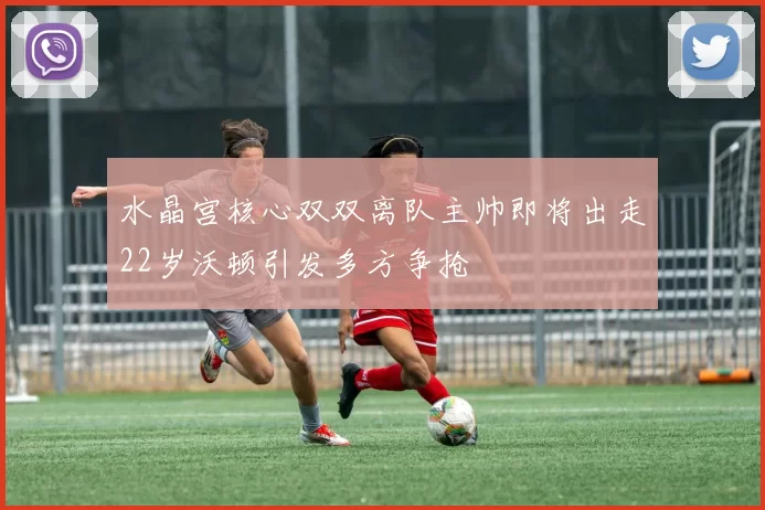 水晶宫核心双双离队主帅即将出走22岁沃顿引发多方争抢