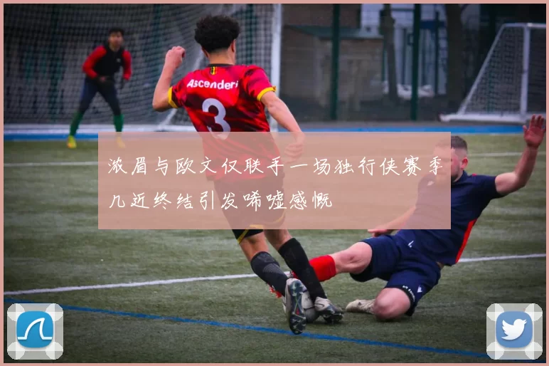 浓眉与欧文仅联手一场独行侠赛季几近终结引发唏嘘感慨
