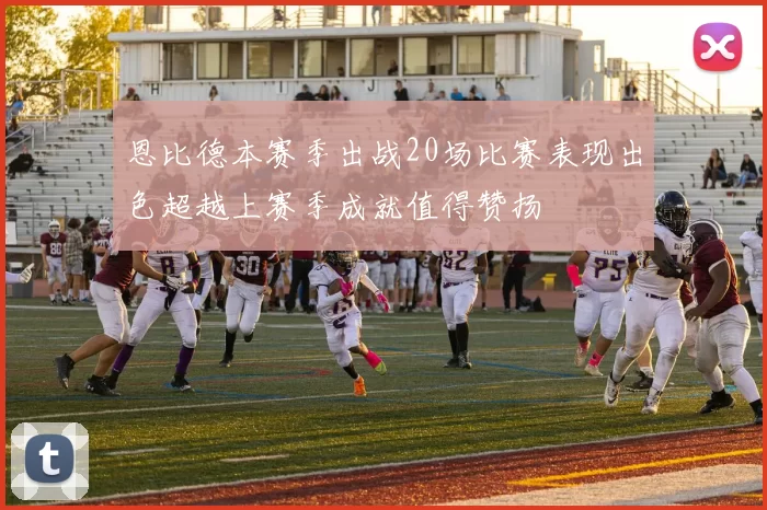 恩比德本赛季出战20场比赛表现出色超越上赛季成就值得赞扬