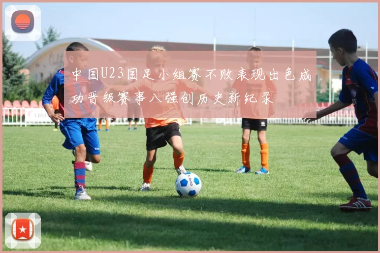 中国U23国足小组赛不败表现出色成功晋级赛事八强创历史新纪录