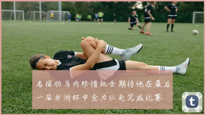 名宿劝马内珍惜机会期待他在最后一届非洲杯中全力以赴完成比赛