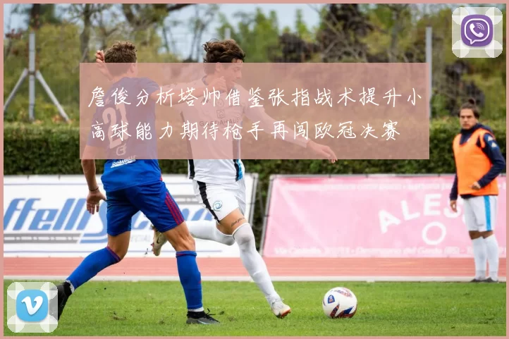 詹俊分析塔帅借鉴张指战术提升小高球能力期待枪手再闯欧冠决赛