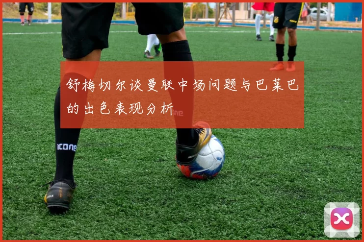 舒梅切尔谈曼联中场问题与巴莱巴的出色表现分析
