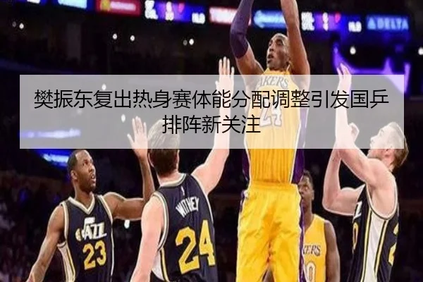 樊振东复出热身赛体能分配调整引发国乒排阵新关注